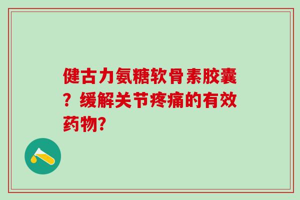 健古力氨糖软骨素胶囊？缓解关节疼痛的有效药物？