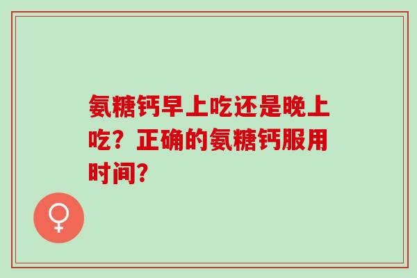 氨糖钙早上吃还是晚上吃？正确的氨糖钙服用时间？