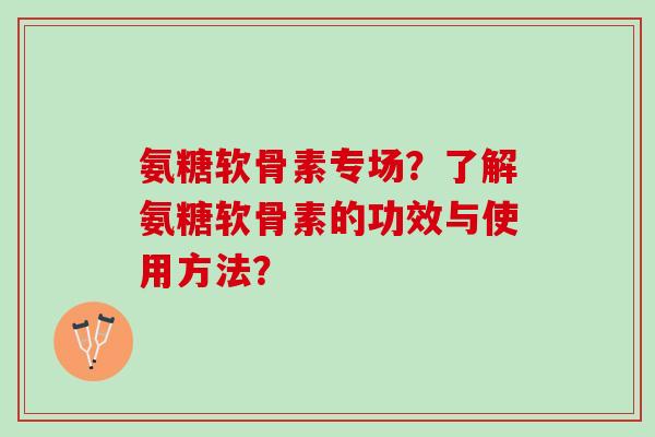 氨糖软骨素专场?了解氨糖软骨素的功效与使用方法? 氨糖软骨素专场?了解氨糖软骨素的功效与使用方法?