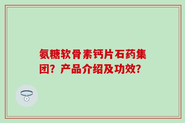 氨糖软骨素钙片石药集团？产品介绍及功效？