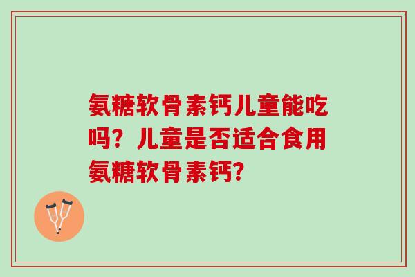 氨糖软骨素钙儿童能吃吗?儿童是否适合食用氨糖软骨素钙? 氨糖软骨素钙儿童能吃吗?儿童是否适合食用氨糖软骨素钙?