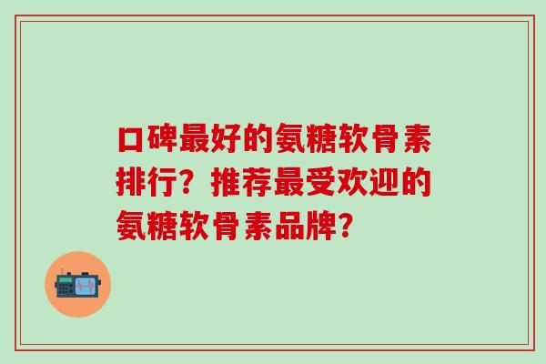 口碑好的氨糖软骨素排行?推荐受欢迎的氨糖软骨素品牌? 口碑好的氨糖软骨素排行?推荐受欢迎的氨糖软骨素品牌?