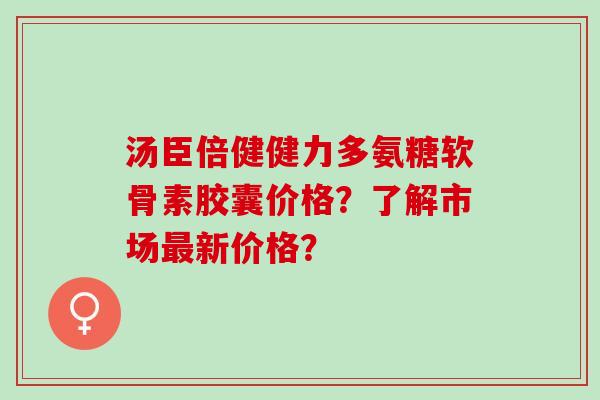 汤臣倍健健力多氨糖软骨素胶囊价格？了解市场新价格？