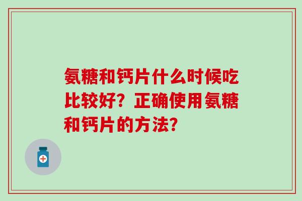 氨糖和钙片什么时候吃比较好?正确使用氨糖和钙片的方法? 氨糖和钙片什么时候吃比较好?正确使用氨糖和钙片的方法?