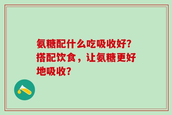 氨糖配什么吃吸收好?搭配饮食,让氨糖更好地吸收? 氨糖配什么吃吸收好?搭配饮食,让氨糖更好地吸收?