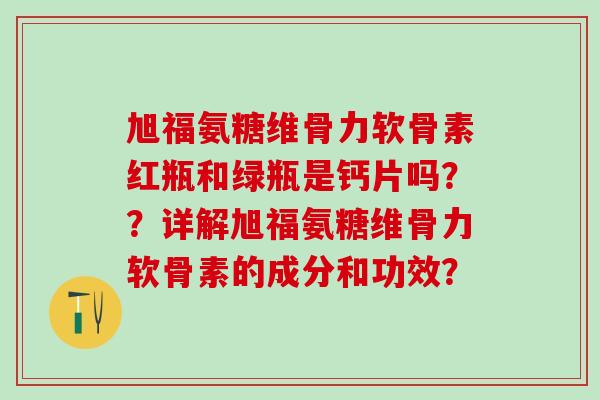 旭福氨糖维骨力软骨素红瓶和绿瓶是钙片吗？？详解旭福氨糖维骨力软骨素的成分和功效？