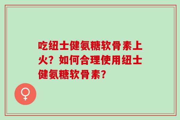 吃纽士健氨糖软骨素上火？如何合理使用纽士健氨糖软骨素？