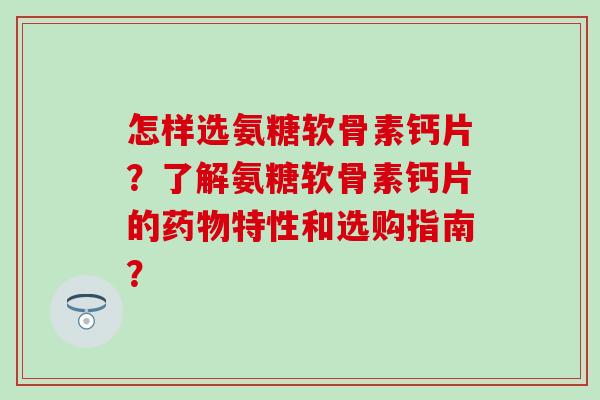 怎样选氨糖软骨素钙片？了解氨糖软骨素钙片的药物特性和选购指南？