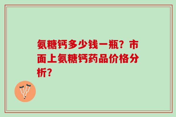 氨糖钙多少钱一瓶？市面上氨糖钙药品价格分析？
