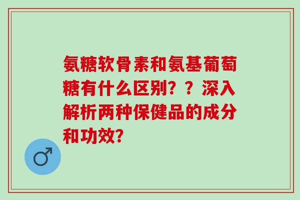 氨糖软骨素和氨基葡萄糖有什么区别？？深入解析两种保健品的成分和功效？