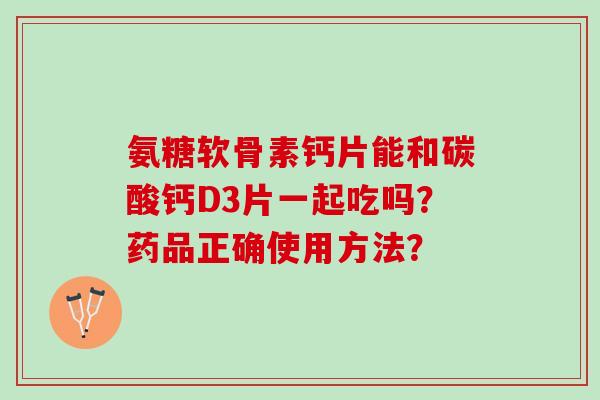 氨糖软骨素钙片能和碳酸钙D3片一起吃吗？药品正确使用方法？