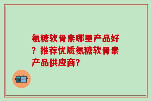 氨糖软骨素哪里产品好？推荐优质氨糖软骨素产品供应商？