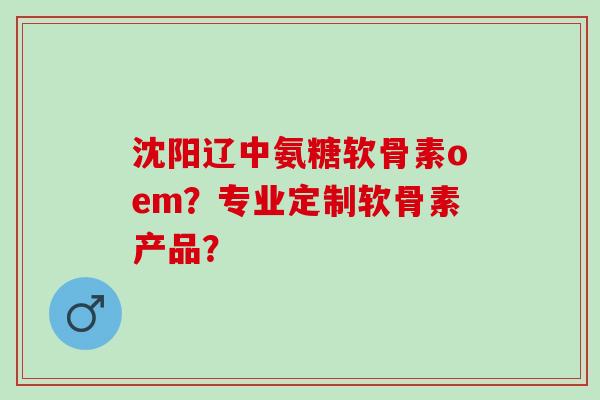 沈阳辽中氨糖软骨素oem？专业定制软骨素产品？