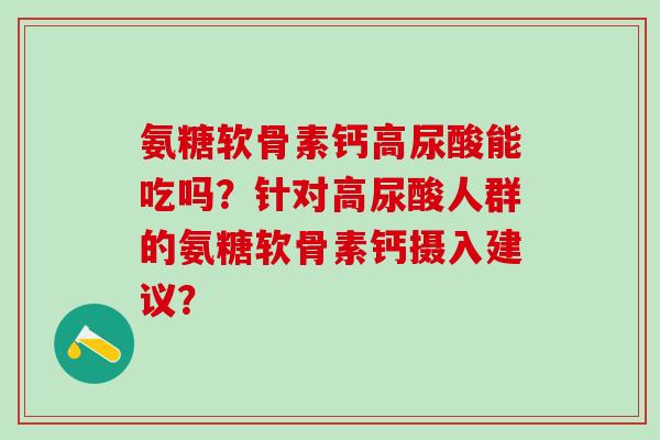 氨糖软骨素钙高尿酸能吃吗？针对高尿酸人群的氨糖软骨素钙摄入建议？