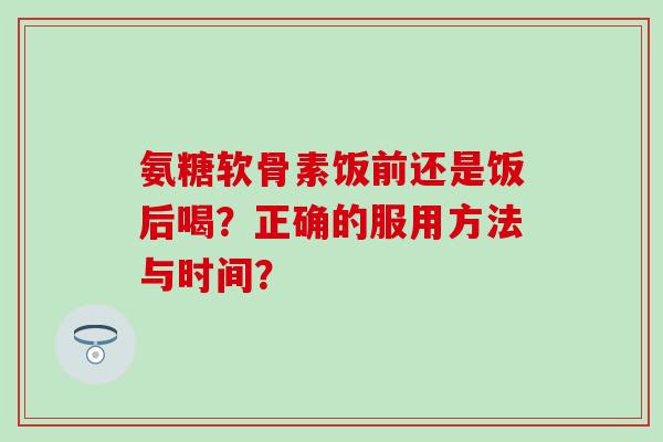 氨糖软骨素饭前还是饭后喝？正确的服用方法与时间？