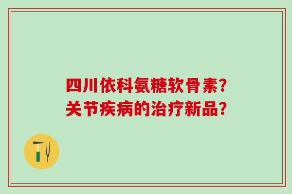 四川依科氨糖软骨素？关节疾病的治疗新品？