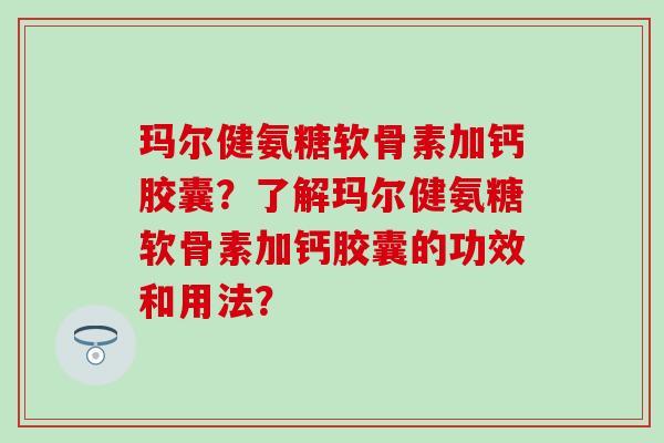 玛尔健氨糖软骨素加钙胶囊？了解玛尔健氨糖软骨素加钙胶囊的功效和用法？