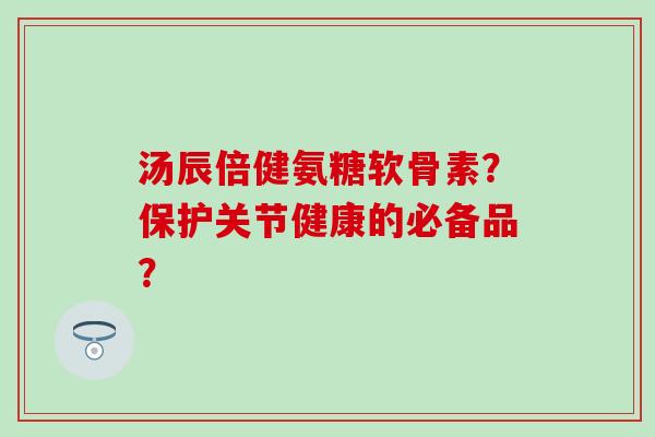 汤辰倍健氨糖软骨素？保护关节健康的必备品？