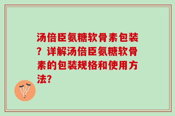 汤倍臣氨糖软骨素包装？详解汤倍臣氨糖软骨素的包装规格和使用方法？