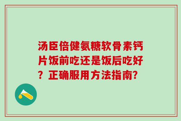 汤臣倍健氨糖软骨素钙片饭前吃还是饭后吃好？正确服用方法指南？