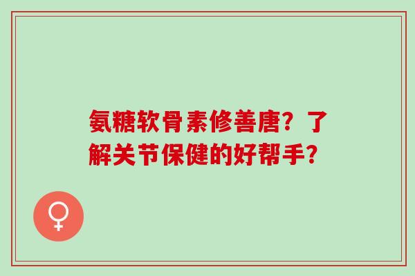 氨糖软骨素修善唐？了解关节保健的好帮手？