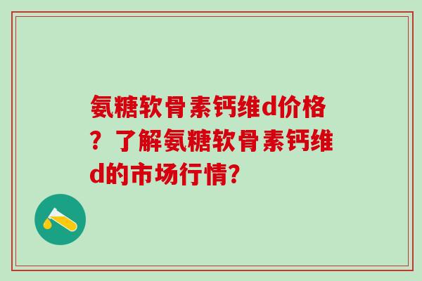 氨糖软骨素钙维d价格？了解氨糖软骨素钙维d的市场行情？