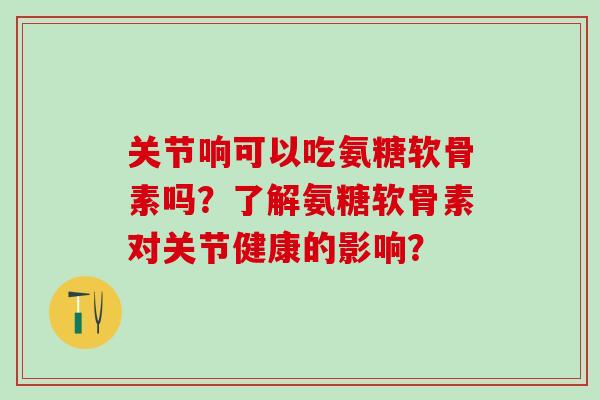 关节响可以吃氨糖软骨素吗？了解氨糖软骨素对关节健康的影响？