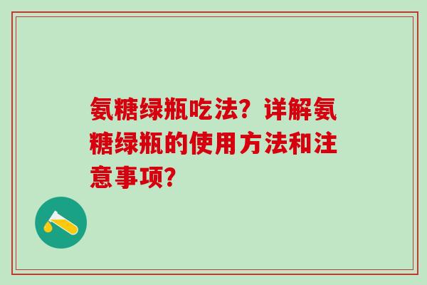氨糖绿瓶吃法?详解氨糖绿瓶的使用方法和注意事项? 氨糖绿瓶吃法?详解氨糖绿瓶的使用方法和注意事项?