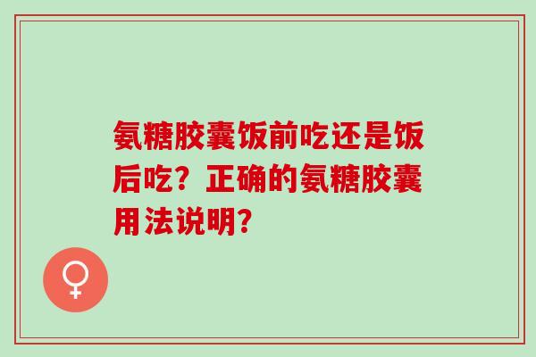 氨糖胶囊饭前吃还是饭后吃？正确的氨糖胶囊用法说明？