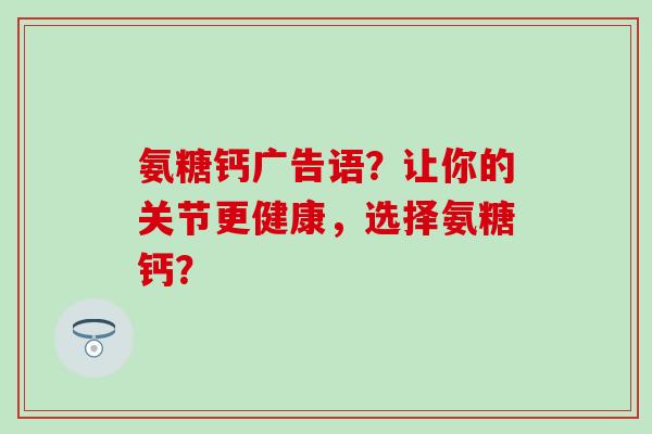 氨糖钙广告语？让你的关节更健康，选择氨糖钙？