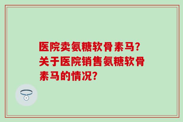 医院卖氨糖软骨素马？关于医院销售氨糖软骨素马的情况？