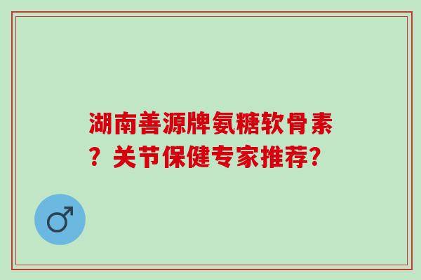 湖南善源牌氨糖软骨素？关节保健专家推荐？