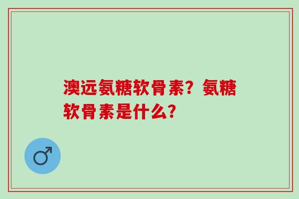 澳远氨糖软骨素？氨糖软骨素是什么？