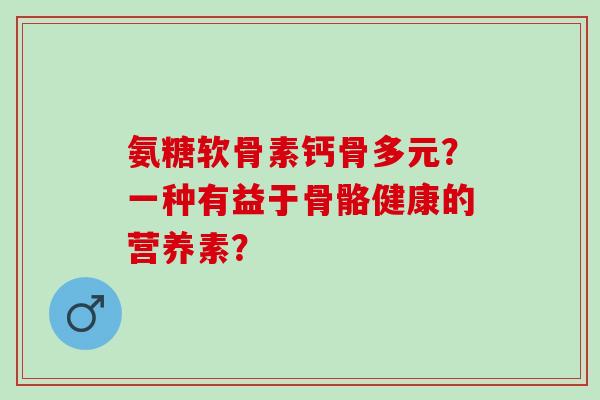 氨糖软骨素钙骨多元？一种有益于骨骼健康的营养素？