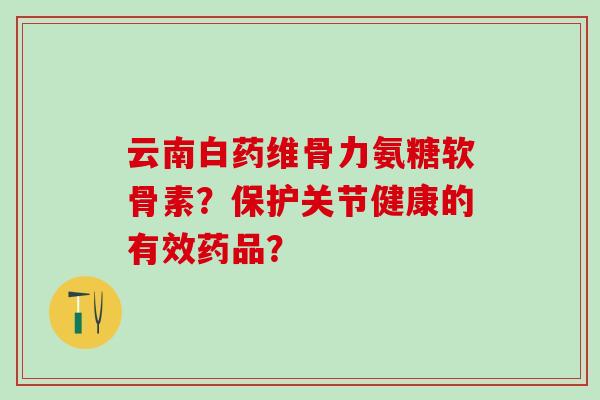 云南白药维骨力氨糖软骨素?保护关节健康的有效药品? 云南白药维骨力氨糖软骨素?保护关节健康的有效药品?