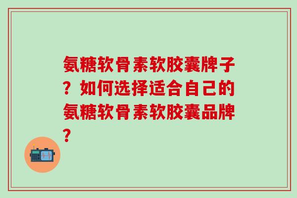 氨糖软骨素软胶囊牌子？如何选择适合自己的氨糖软骨素软胶囊品牌？