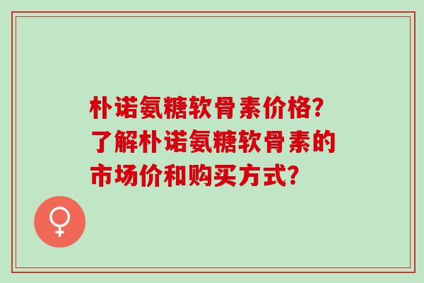 朴诺氨糖软骨素价格？了解朴诺氨糖软骨素的市场价和购买方式？