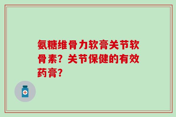 氨糖维骨力软膏关节软骨素？关节保健的有效药膏？