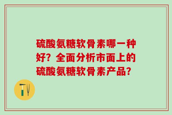 硫酸氨糖软骨素哪一种好?全面分析市面上的硫酸氨糖软骨素产品? 硫酸氨糖软骨素哪一种好?全面分析市面上的硫酸氨糖软骨素产品?