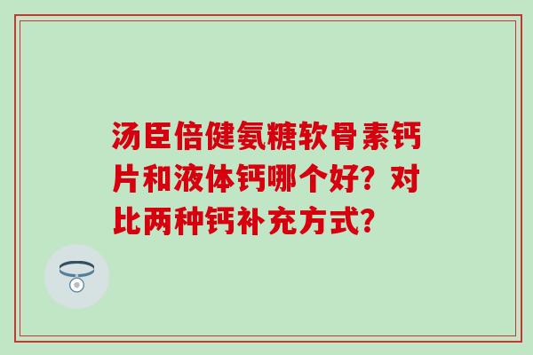 汤臣倍健氨糖软骨素钙片和液体钙哪个好?对比两种钙补充方式? 汤臣倍健氨糖软骨素钙片和液体钙哪个好?对比两种钙补充方式?