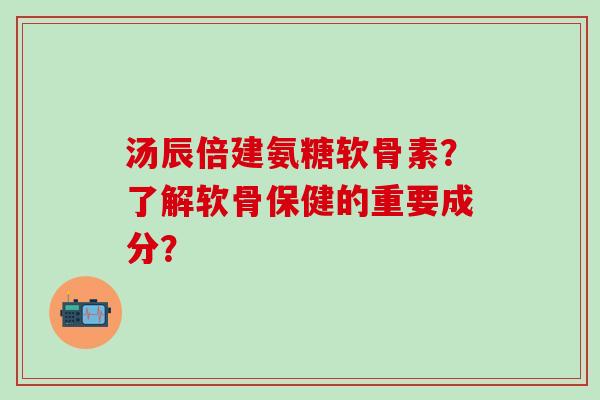 汤辰倍建氨糖软骨素？了解软骨保健的重要成分？
