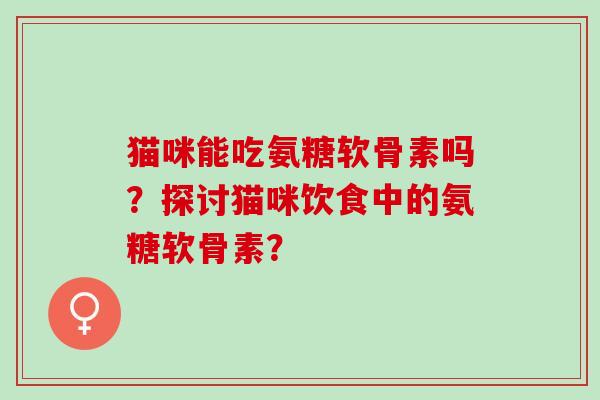 猫咪能吃氨糖软骨素吗?探讨猫咪饮食中的氨糖软骨素? 猫咪能吃氨糖软骨素吗?探讨猫咪饮食中的氨糖软骨素?