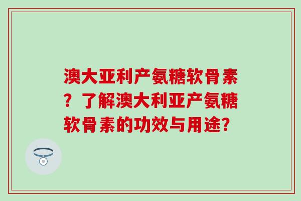 澳大亚利产氨糖软骨素？了解澳大利亚产氨糖软骨素的功效与用途？