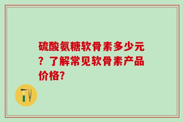 硫酸氨糖软骨素多少元？了解常见软骨素产品价格？
