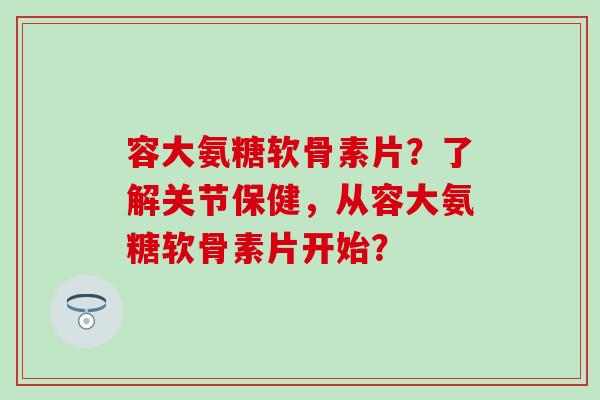 容大氨糖软骨素片？了解关节保健，从容大氨糖软骨素片开始？