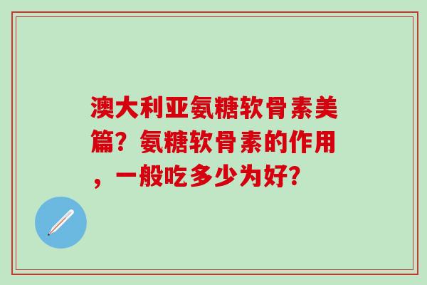 澳大利亚氨糖软骨素美篇？氨糖软骨素的作用，一般吃多少为好？