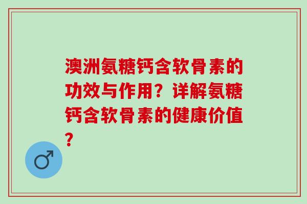澳洲氨糖钙含软骨素的功效与作用？详解氨糖钙含软骨素的健康价值？