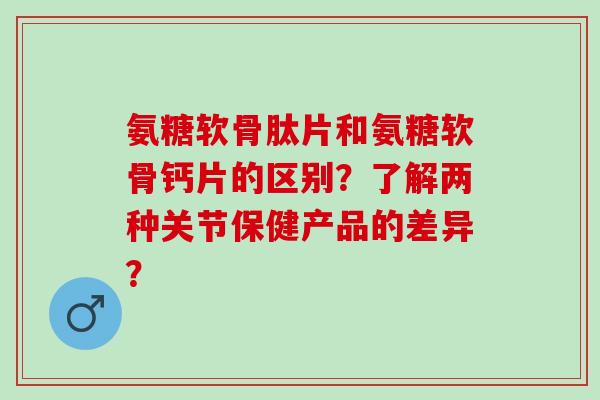 氨糖软骨肽片和氨糖软骨钙片的区别？了解两种关节保健产品的差异？