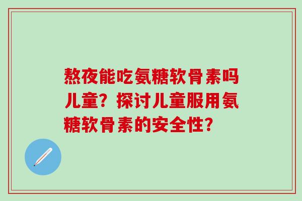熬夜能吃氨糖软骨素吗儿童？探讨儿童服用氨糖软骨素的安全性？