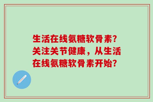 生活在线氨糖软骨素？关注关节健康，从生活在线氨糖软骨素开始？